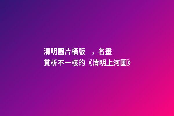 清明圖片橫版，名畫賞析不一樣的《清明上河圖》